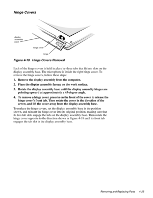 Page 63Removing and Replacing Parts 4-25
Hinge Covers
Figure 4-19.  Hinge Covers Removal
Each of the hinge covers is held in place by three tabs that fit into slots on the 
display assembly base. The microphone is inside the right hinge cover. To 
remove the hinge covers, follow these steps:
1. Remove the display assembly from the computer.
2. Place the display assembly faceup on the work surface.
3. Rotate the display assembly base until the display assembly hinges are 
pointing upward at approximately a...