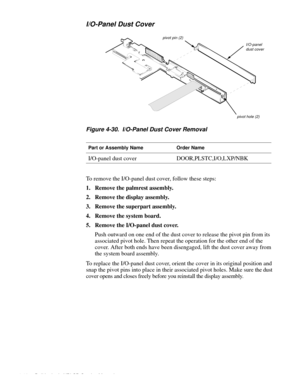 Page 804-42 Dell Latitude XPi CD Service Manual
I/O-Panel Dust Cover
Figure 4-30.  I/O-Panel Dust Cover Removal
To remove the I/O-panel dust cover, follow these steps:
1. Remove the palmrest assembly.
2. Remove the display assembly.
3. Remove the superpart assembly.
4. Remove the system board.
5. Remove the I/O-panel dust cover.
Push outward on one end of the dust cover to release the pivot pin from its 
associated pivot hole. Then repeat the operation for the other end of the 
cover. After both ends have been...