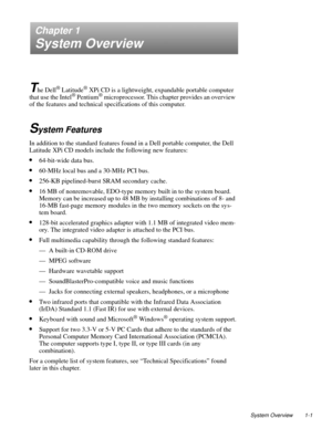 Page 9System Overview 1-1
Chapter 1
System Overview
T
he Dell® Latitude® XPi CD is a lightweight, expandable portable computer 
that use the Intel® Pentium® microprocessor. This chapter provides an overview 
of the features and technical specifications of this computer.
System Features
In addition to the standard features found in a Dell portable computer, the Dell 
Latitude XPi CD models include the following new features:
•64-bit-wide data bus.
•60-MHz local bus and a 30-MHz PCI bus.
•256-KB pipelined-burst...