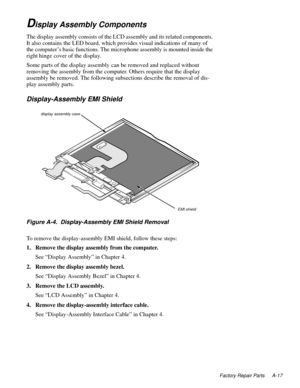 Page 99Factory Repair Parts A-17
Display Assembly Components
The display assembly consists of the LCD assembly and its related components. 
It also contains the LED board, which provides visual indications of many of 
the computer’s basic functions. The microphone assembly is mounted inside the 
right hinge cover of the display.
Some parts of the display assembly can be removed and replaced without 
removing the assembly from the computer. Others require that the display 
assembly be removed. The following...