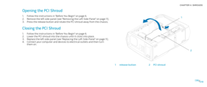 Page 18018018/
CHAPTER 4: SHROUDS  
Opening the PCI Shroud
Follow the instructions in “Before You Begin” on page 1. 6.
Remove the left side-panel (see “Removing the Left Side-Panel“ on page 2. 11).
Press the release button and rotate the PCI shroud away from the chassis.3. 
Closing the PCI Shroud
Follow the instructions in “Before You Begin” on page 1. 6. 
Lower the PCI shroud into the chassis until it clicks into place.2. 
Replace the left side-panel (see “Replacing the Left Side-Panel“ on page 3. 11)....