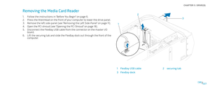 Page 27027027/
CHAPTER 5: DRIVE(S) 
3
1 2
1FlexBay USB cable 2securing tab
3FlexBay dock
Removing the Media Card Reader 
Follow the instructions in “Before You Begin” on page 1. 6.
Press the AlienHead on the front of your computer to lower the drive panel.2. 
Remove the left side-panel (see “Removing the Left Side-Panel“ on page 3. 11).
Open the PCI shroud (see “Opening the PCI Shroud” on page 4. 18).
Disconnect the FlexBay USB cable from the connector on the master I/O 5. board.
Lift the securing tab and slide...
