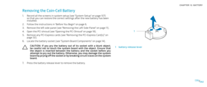 Page 62062062/
CHAPTER 12: BATTERY 
1
1battery release lever
Removing the Coin-Cell Battery
Record all the screens in system setup (see “System Setup” on page 1. 107) so that you can restore the correct settings after the new battery has been installed. 
Follow the instructions in “Before You Begin” on page 2. 6.
Remove the left side-panel (see “Removing the Left Side-Panel“ on page 3. 11).
Open the PCI shroud (see “Opening the PCI Shroud“ on page 4. 18).
Remove any PCI-Express cards (see “Removing the...