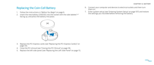 Page 63063063/
CHAPTER 12: BATTERY 
Connect your computer and devices to electrical outlets and then turn 6. them on. 
Enter system setup (see “Entering System Setup” on page 7. 107) and restore the settings you recorded before removing the battery.
Replacing the Coin-Cell Battery 
Follow the instructions in “Before You Begin” on page 1. 6.
Insert the new battery (CR2032) into the socket with the side labeled “+” 2. 
facing up, and press the battery into place.
Replace the PCI-Express cards (see “Replacing the...