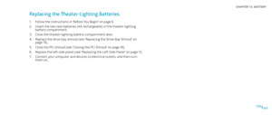 Page 65065065/
CHAPTER 12: BATTERY 
Replacing the Theater-Lighting Batteries 
Follow the instructions in “Before You Begin” on page 1. 6.
Insert the two new batteries (AA rechargeable) in the theater-lighting 2. battery compartment.
Close the theater-lighting battery-compartment door. 3. 
Replace the drive-bay shroud (see “Replacing the Drive-Bay Shroud” on 4. page 19).
Close the PCI shroud (see “Closing the PCI Shroud“ on page 5. 18).
Replace the left side-panel (see “Replacing the Left Side-Panel“ on page 6....