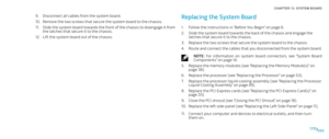 Page 69069069/
CHAPTER 13: SYSTEM BOARD 
Replacing the System Board 
Follow the instructions in “Before You Begin” on page 1. 6.
Slide the system board towards the back of the chassis and engage the 2. 
latches that secure it to the chassis.
Replace the two screws that secure the system board to the chassis.3. 
Route and connect the cables that you disconnected from the system board. 4. 
NOTE:  For  information  on  system  board  connectors,  see  “System  Board Components” on page 14.
Replace the memory...