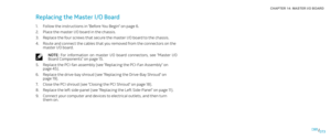 Page 73073073/
CHAPTER 14: MASTER I/O BOARD 
Replacing the Master I/O Board 
Follow the instructions in “Before You Begin” on page 1. 6.
Place the master I/O board in the chassis.2. 
Replace the four screws that secure the master I/O board to the chassis.3. 
Route and connect the cables that you removed from the connectors on the 4. master I/O board.
NOTE:  For  information  on  master  I/O  board  connectors,  see  “Master  I/O Board Components” on page 15.
Replace the PCI-fan assembly (see “Replacing the...
