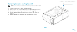 Page 84084084/
CHAPTER 17: ACTIVE-VENTING ASSEMBLY 
1
1screw
Removing the Active-Venting Assembly
NOTE: Active-venting assembly is available only in Alienware Aurora ALX.
Follow the instructions in “Before You Begin” on page 1. 6.
Remove the left side-panel (see “Removing the Left Side-Panel“ on page 2. 11).
Open the PCI shroud (see “Opening the PCI Shroud“ on page 3. 18).
Remove the drive-bay shroud (see “Removing the Drive-Bay Shroud” on 4. page 19).
Remove the screw that secures the right top-panel to the...