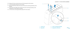 Page 86086086/
CHAPTER 17: ACTIVE-VENTING ASSEMBLY 
Remove the two screws that secure the top panel to the chassis.10. 
Lift the top panel away from the chassis.11. 
Remove the three screws that secure the active-venting assembly to the 12. chassis.
Disconnect the cables that connect the active-venting assembly to the 13. connectors on the master I/O board.
Lift the active-venting assembly away from the chassis.14. 
2
3 4
1
1screws (3) 2active-venting assembly
3top panel4top-panel screws (2) 