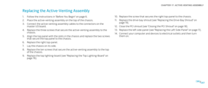 Page 87087087/
CHAPTER 17: ACTIVE-VENTING ASSEMBLY 
Replace the screw that secures the right top-panel to the chassis.10. 
Replace the drive-bay shroud (see “Replacing the Drive-Bay Shroud” on 11. page 19).
Close the PCI shroud (see “Closing the PCI Shroud“ on page 12. 18).
Replace the left side-panel (see “Replacing the Left Side-Panel“ on page 13. 11).
Connect your computer and devices to electrical outlets and then turn 14. them on. 
Replacing the Active-Venting Assembly 
Follow the instructions in “Before...