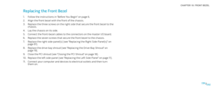 Page 92092092/
CHAPTER 18: FRONT BEZEL 
Replacing the Front Bezel 
Follow the instructions in “Before You Begin” on page 1. 6.
Align the front bezel with the front of the chassis.2. 
Replace the three screws on the right side that secure the front bezel to the 3. chassis.
Lay the chassis on its side.4. 
Connect the front-bezel cables to the connectors on the master I/O board. 5. 
Replace the seven screws that secure the front bezel to the chassis.6. 
Replace the right side-panel(s) (see “Replacing the Right...