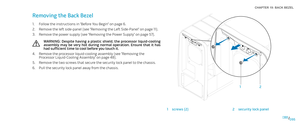 Page 95095095/
CHAPTER 19: BACK BEZEL 
2
1
1screws (2)2security lock panel
Removing the Back Bezel 
Follow the instructions in “Before You Begin” on page 1. 6.
Remove the left side-panel (see “Removing the Left Side-Panel“ on page 2. 11).
Remove the power supply (see “Removing the Power Supply“ on page 3. 57).
WARNING:  Despite  having  a  plastic  shield,  the  processor  liquid-cooling assembly  may  be  very  hot  during  normal  operation.  Ensure  that  it  has had sufficient time to cool before you touch...