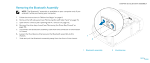 Page 10001000100/
CHAPTER 20: BLUETOOTH ASSEMBLY 
2
1
1Bluetooth assembly2thumbscrew
Removing the Bluetooth Assembly
NOTE: The Bluetooth® assembly is available on your computer only if you ordered it while purchasing your computer.
Follow the instructions in “Before You Begin” on page 1. 6.
Remove the left side-panel (see “Removing the Left Side-Panel“ on page 2. 11).
Open the PCI shroud (see “Opening the PCI Shroud“ on page 3. 18).
Remove the drive-bay shroud (see “Removing the Drive-Bay Shroud” on 4. page...