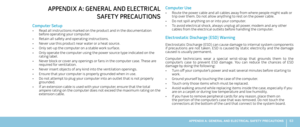 Page 6563APPENDIX A: GENERAL AND ELECTRICAL SAFETY PRECAUTIONS 
Computer Use
Route the power cable and all cables away from where people might walk or • trip over them. Do not allow anything to rest on the power cable. 
Do not spill anything on or into your computer. • 
To avoid electrical shock, always unplug all power, modem and any other • cables from the electrical outlets before handling the computer.
Electrostatic Discharge (ESD) Warning
Electrostatic Discharge (ESD) can cause damage to internal system...