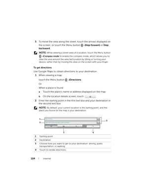 Page 104104Internet
5To move the view along the street, touch the arrows displayed on 
the screen, or touch the Menu button →
 Step forward or Step 
backward.
 NOTE: While viewing a street view of a location, touch the Menu button 
→ Compass mode to enable the compass mode, which allows you to 
view the area around the selected location by tilting or turning your 
device, rather than by moving the view on the screen with your finger.
To get directions
Use Google Maps to obtain directions to your destination....