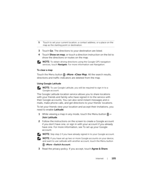 Page 105Internet105
3To u c h  Go. The directions to your destination are listed.
4To u c h  Show on map, or touch a direction instruction on the list to 
show the directions or routes on the map.
 NOTE: To obtain driving directions using the Google GPS navigation 
services, touch Navigate. For more information see Navigation.
To  c l e a r  a  m a p
To u c h the Menu button → More→ Clear Map. All the search results, 
directions and traffic indicators are deleted from the map.
Using Google Latitude
 NOTE: To use...