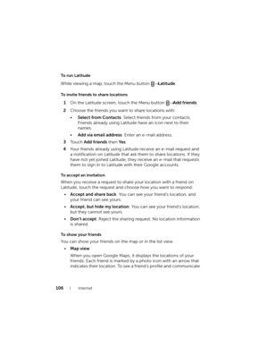 Page 106106Internet
To run Latitude
While viewing a map, touch the Menu button → Latitude.
To invite friends to share locations
1On the Latitude screen, touch the Menu button → Add friends.
2Choose the friends you want to share locations with:
•Select from Contacts: Select friends from your contacts. 
Friends already using Latitude have an icon next to their 
names.
•Add via email address: Enter an e-mail address.
3To u c h  Add friends then Ye s.
4Your friends already using Latitude receive an e-mail request...