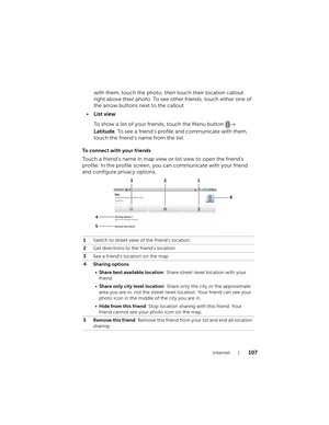 Page 107Internet107
with them, touch the photo, then touch their location callout 
right above their photo. To see other friends, touch either one of 
the arrow buttons next to the callout.
•List view
To show a list of your friends, touch the Menu button →
 
Latitude. To see a friend’s profile and communicate with them, 
touch the friend’s name from the list.
To connect with your friends
Touch a friend’s name in map view or list view to open the friend’s 
profile. In the profile screen, you can communicate with...