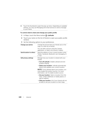 Page 108108Internet
To control what to share and change your public profile
1In Maps, touch the Menu button → Latitude.
2Touch your name on the list of friends to open your public profile 
window.
3Set the following options to your preferences.
6Touch the thumbnail to open the pop-up menu. Depending on available 
settings, you may use Messaging and Gmail services to send a message 
to your friend.
Change your photoChange the picture that your friends see on the 
map or in their list of friends.
You can take a...