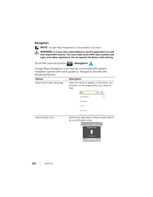 Page 110110Internet
Navigation
 NOTE: Google Maps Navigation is not available in all areas.
 
WARNING: It is your sole responsibility to use this application in a safe 
and responsible manner. You must obey local traffic laws, posted road 
signs, and safety regulations. Do not operate the device while driving.
Touch the Launcher button → Navigation .
Google Maps Navigation is an Internet-connected GPS satellite 
navigation system with voice guidance. Navigation provides the 
following features:
Feature...