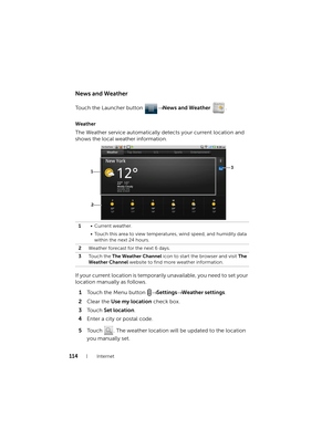 Page 114114Internet
News and Weather
Touch the Launcher button → News and Weather .
Weather
The Weather service automatically detects your current location and 
shows the local weather information.
If your current location is temporarily unavailable, you need to set your 
location manually as follows.
1Touch the Menu button → Settings→ Weather settings.
2Clear the Use my location check box.
3To u c h  Set location.
4Enter a city or postal code.
5Touch  . The weather location will be updated to the location 
you...
