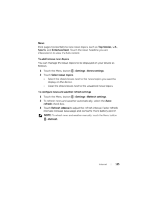 Page 115Internet115
News
Flick pages horizontally to view news topics, such as Top Stories, U.S., 
Sports, and Entertainment. Touch the news headline you are 
interested in to view the full content.
To add/remove news topics
You can manage the news topics to be displayed on your device as 
follows.
1Touch the Menu button → Settings→ News settings.
2To u c h  Select news topics.
• Select the check boxes next to the news topics you want to 
display on the device.
• Clear the check boxes next to the unwanted news...