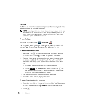 Page 116116Internet
Yo uTu b e
YouTube is an Internet video streaming service that allows you to view 
videos uploaded by YouTube members.
 NOTE: Browsing and viewing videos does not require you to sign in to a 
YouTube account. However, to use all of the YouTube features, such as 
rating or commenting on a video or viewing “My account”, you must 
create and sign in to a YouTube account.
To open YouTube
Touch the Launcher button → Yo uTu b e .
The YouTube screen opens with the videos grouped into categories...