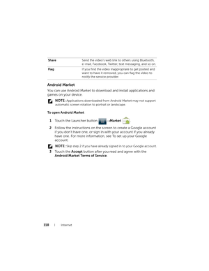 Page 118118Internet
Android Market
You can use Android Market to download and install applications and 
games on your device.
 NOTE: Applications downloaded from Android Market may not support 
automatic screen rotation to portrait or landscape.
To open Android Market
1Touch the Launcher button → Market .
2Follow the instructions on the screen to create a Google account 
if you don’t have one, or sign in with your account if you already 
have one. For more information, see To set up your Google 
account.
 NOTE:...