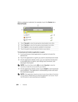 Page 120120Internet
When a category is selected, for example, touch the Games tab→ 
Brain & Puzzle: 
To download and install an application or game
1Scroll and browse listed applications or games to locate the 
desired one.
2Touch the application or game you want to download and install.
3On the application details screen, you can read the introduction 
to the application or game, user ratings and comments, and 
developer information.
 NOTE: Touch the Menu button   and select Security to view the 
functions or...