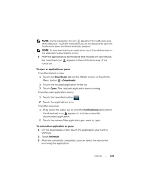Page 121Internet121
 NOTE: During installation, the icon   appears in the notification area 
of the status bar. Touch the notification area of the status bar to open the 
Notifications panel and check download progress.
 
NOTE: To stop downloading an application, touch Cancel download on 
the application’s downloading screen.
5After the application is downloaded and installed on your device, 
the download icon 
 appears in the notification area of the 
status bar.
To open an application or game
To uninstall an...