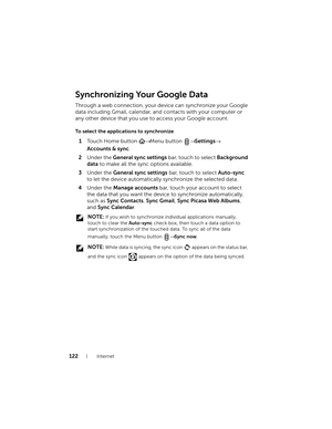 Page 122122Internet
Synchronizing Your Google Data
Through a web connection, your device can synchronize your Google 
data including Gmail, calendar, and contacts with your computer or 
any other device that you use to access your Google account.
To  s e l e c t  t h e  a p p l i cations to synchronize
1Touch Home button → Menu button → Settings→ 
Accounts & sync.
2Under the General sync settings bar, touch to select Background 
data to make all the sync options available.
3Under the General sync settings bar,...