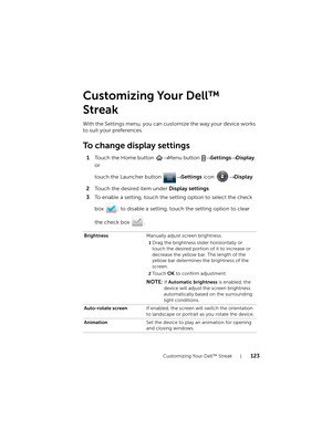 Page 123Customizing Your Dell™ Streak123
Customizing Your Dell™ 
Streak
With the Settings menu, you can customize the way your device works 
to suit your preferences.
To change display settings
1Touch the Home button → Menu button → Settings→ Display, 
or 
touch the Launcher button → Settings icon → Display.
2Touch the desired item under Display settings.
3To enable a setting, touch the setting option to select the check 
box  ; to disable a setting, touch the setting option to clear 
the check box  ....