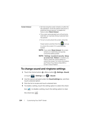 Page 124124Customizing Your Dell™ Streak
To change sound and ringtone settings
1Touch the Home button → Menu button → Settings→ Sound, 
or touch → Settings icon → Sound.
2Use the options grouped under the Sound settings bar, and then 
touch a desired option.
3Flick the list to locate and touch a desired item.
4To enable a setting, touch the setting option to select the check 
box  ; to disable a setting, touch the setting option to clear 
the check box  .
Screen timeout• Set how long the screen remains on after...