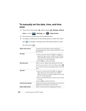 Page 126126Customizing Your Dell™ Streak
To manually set the date, time, and time 
zone
1Touch the Home button → Menu button → Settings→ Date & 
time, or touch → Settings icon → Date & time.
2Flick the list to locate and touch a desired item.
3To enable a setting, touch the setting option to select the check 
box  ; to disable a setting, touch the setting option to clear 
the check box  .
Select time sourceChoose to set the device time manually or 
automatically from your mobile network or from 
the Internet....