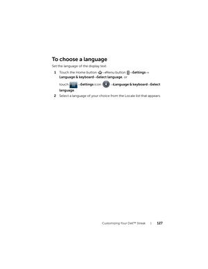 Page 127Customizing Your Dell™ Streak127
To choose a language
Set the language of the display text.
1Touch the Home button → Menu button → Settings→ 
Language & keyboard→ Select language, or 
touch → Settings icon → Language & keyboard→ Select 
language.
2Select a language of your choice from the Locale list that appears.
bk0.book  Page 127  Friday, November 19, 2010  12:24 PM 