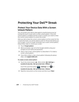 Page 128128Protecting Your Dell™ Streak
Protecting Your Dell™ Streak
Protect Your Device Data With a Screen
Unlock Pattern
You can protect your device data against unauthorized access by 
locking the touch screen with a screen unlock pattern. Once the 
unlock pattern is enabled and the screen is locked, you need to draw 
the correct unlock pattern to unlock the screen.
After you fail to draw the correct unlock pattern on the screen for five 
consecutive times, you will be asked to wait for 30 seconds before you...