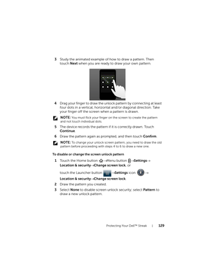 Page 129Protecting Your Dell™ Streak129
3Study the animated example of how to draw a pattern. Then 
touch Next when you are ready to draw your own pattern.
4Drag your finger to draw the unlock pattern by connecting at least 
four dots in a vertical, horizontal and/or diagonal direction. Take 
your finger off the screen when a pattern is drawn.
 NOTE: You must flick your finger on the screen to create the pattern 
and not touch individual dots.
5The device records the pattern if it is correctly drawn. Touch...