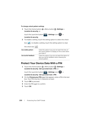 Page 130130Protecting Your Dell™ Streak
To change unlock pattern settings
1Touch the Home button → Menu button → Settings→ 
Location & security, or 
touch the Launcher button → Settings icon → 
Location & security.
2To enable a setting, touch the setting option to select the check 
box  ; to disable a setting, touch the setting option to clear 
the check box  .
Protect Your Device Data With a PIN
1Touch the Home button → Menu button → Settings→ 
Location & security→ Set up screen lock→ PIN, or 
touch the...
