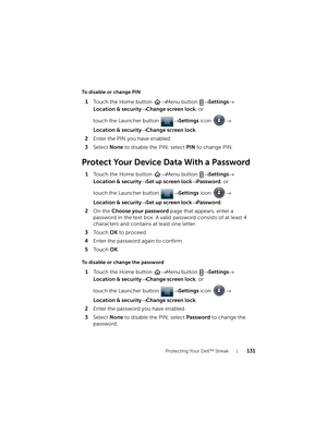 Page 131Protecting Your Dell™ Streak131
To disable or change PIN
1Touch the Home button → Menu button → Settings→ 
Location & security→ Change screen lock, or 
touch the Launcher button → Settings icon → 
Location & security→ Change screen lock.
2Enter the PIN you have enabled.
3Select None to disable the PIN; select PIN to change PIN.
Protect Your Device Data With a Password
1Touch the Home button → Menu button → Settings→ 
Location & security→ Set up screen lock→ Password, or 
touch the Launcher button →...
