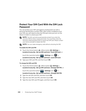 Page 132132Protecting Your Dell™ Streak
Protect Your SIM Card With the SIM Lock
Password
You can protect your SIM card against unauthorized use with a 
personal identification number (PIN). After a PIN is enabled to lock 
your SIM, you will need to enter the PIN each time you turn on the 
device in order to unlock your SIM.
 NOTE: The SIM card will be permanently locked if you enter the 
incorrect PIN for three consecutive times. You must then enter the 
Personal Unblocking Key (PUK) to unlock the SIM card....