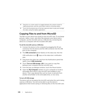 Page 136136Applications
Copying Files to and from MicroSD
The files on your device are stored on the microSD card. To exchange 
pictures, videos, music, and other files between your device and a 
computer, use the microSD card as a USB drive by connecting the 
device to a computer with the included USB cable.
To set the microSD card as a USB drive
1Connect the device to the computer by plugging the 30-pin 
connector into the device and the USB connector into the USB 
port on the computer.
2The USB connected...