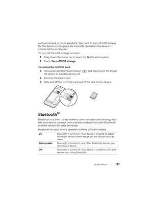 Page 137Applications137
such as camera or music playback. You need to turn off USB storage 
for the device to recognize the microSD card when the device is 
connected to a computer.
To turn off the USB storage function:
1Drag down the status bar to open the Notifications panel.
2To u c h  Turn off USB storage.
To remove the microSD card
Bluetooth®
Bluetooth is a short-range wireless communications technology that 
lets your device connect over a wireless network to other Bluetooth-
enabled devices for data...