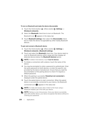 Page 138138Applications
To turn on Bluetooth and make the device discoverable
1Touch the Home button → Menu button → Settings → 
Wireless & networks.
2Select the Bluetooth check box to turn on Bluetooth. The 
Bluetooth icon
  appears in the status bar.
3To u c h  Bluetooth settings, then select the Discoverable check 
box to make the device recognizable by other nearby Bluetooth 
devices.
To pair and connect a Bluetooth device
1Touch the Home button → Menu button → Settings→ 
Wireless & networks→ Bluetooth...