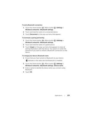 Page 139Applications139
To end a Bluetooth connection
1Touch the Home button → Menu button → Settings→ 
Wireless & networks→ Bluetooth settings.
2Touch and hold the name of a connected device.
3To u c h  Disconnect on the pop-up menu that appears.
To terminate a pairing partnership
1Touch the Home button → Menu button → Settings→ 
Wireless & networks→ Bluetooth settings.
2Touch and hold the name of a paired device.
3To u c h  Unpair on the pop-up menu that appears to erase all 
pairing information with that...