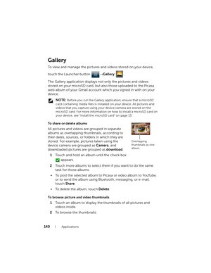 Page 140140Applications
Gallery
To view and manage the pictures and videos stored on your device, 
touch the Launcher button → Gallery .
The Gallery application displays not only the pictures and videos 
stored on your microSD card, but also those uploaded to the Picasa 
web album of your Gmail account which you signed in with on your 
device.
 NOTE: Before you run the Gallery application, ensure that a microSD 
card containing media files is installed on your device. All pictures and 
videos that you capture...