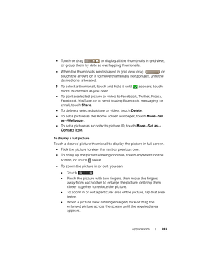 Page 141Applications141
• Touch or drag   to display all the thumbnails in grid view, 
or group them by date as overlapping thumbnails.
• When the thumbnails are displayed in grid view, drag   or 
touch the arrows on it to move thumbnails horizontally, until the 
desired one is located.
3To select a thumbnail, touch and hold it until   appears; touch 
more thumbnails as you need.
• To post a selected picture or video to Facebook, Twitter, Picasa, 
Facebook, YouTube, or to send it using Bluetooth, messaging, or...