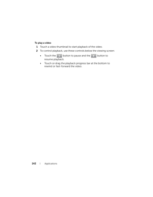 Page 142142Applications
To play a video
1Touch a video thumbnail to start playback of the video.
2To control playback, use these controls below the viewing screen:
• Touch the   button to pause and the   button to 
resume playback.
• Touch or drag the playback progress bar at the bottom to 
rewind or fast-forward the video.
bk0.book  Page 142  Friday, November 19, 2010  12:24 PM 