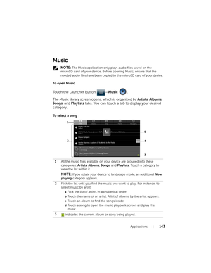 Page 143Applications143
Music
 NOTE: The Music application only plays audio files saved on the 
microSD card of your device. Before opening Music, ensure that the 
needed audio files have been copied to the microSD card of your device.
To  o p e n  M u s i c
Touch the Launcher button → Music .
The Music library screen opens, which is organized by Artists, Albums, 
Songs, and Playlists tabs. You can touch a tab to display your desired 
category.
To  s e l e c t  a  s o n g
1All the music files available on your...