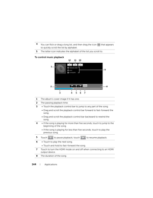 Page 144144Applications
To control music playback
4
You can flick or drag a long list, and then drag the icon   that appears 
to quickly scroll the list by alphabet.
5The letter icon indicates the alphabet of the list you scroll to.
1The album’s cover image if it has one.
2The passing playback time.
3• Touch the playback control bar to jump to any part of the song.
• Drag and scroll the playback control bar forward to fast-forward the 
song.
• Drag and scroll the playback control bar backward to rewind the...