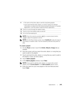 Page 145Applications145
 NOTE: Press the volume up button   or volume down button 
 to adjust the playback volume.
 
NOTE: On the Music library screen, touch Shuffle all to play all songs in 
your library in random order. The first randomly selected song starts to 
play.
To create a playlist
1On the Music screen, touch the Artists, Albums, Songs tabs as 
needed.
2Flick the screen until you reach the artist, album, or song that you 
want to add to the playlist.
3Touch and hold the artist, album, or song that you...